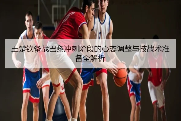 王楚钦备战巴黎冲刺阶段的心态调整与技战术准备全解析