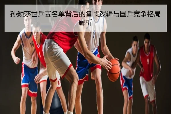 孙颖莎世乒赛名单背后的备战逻辑与国乒竞争格局解析