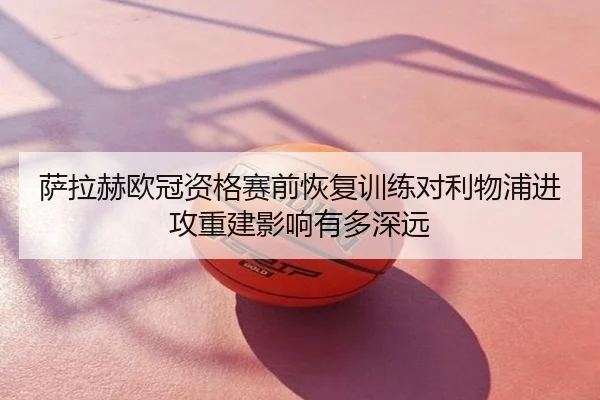 萨拉赫欧冠资格赛前恢复训练对利物浦进攻重建影响有多深远