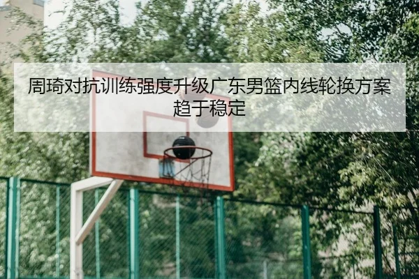 周琦对抗训练强度升级广东男篮内线轮换方案趋于稳定