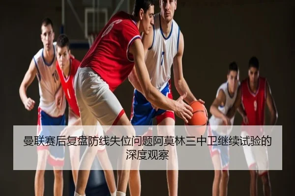 曼联赛后复盘防线失位问题阿莫林三中卫继续试验的深度观察