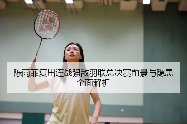 陈雨菲复出连战强敌羽联总决赛前景与隐患全面解析