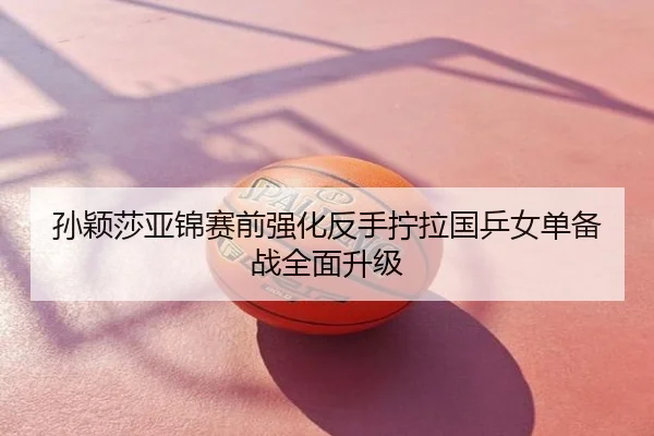 孙颖莎亚锦赛前强化反手拧拉国乒女单备战全面升级