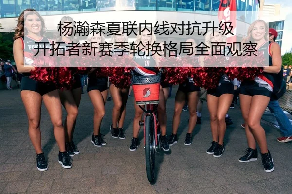 杨瀚森夏联内线对抗升级 开拓者新赛季轮换格局全面观察