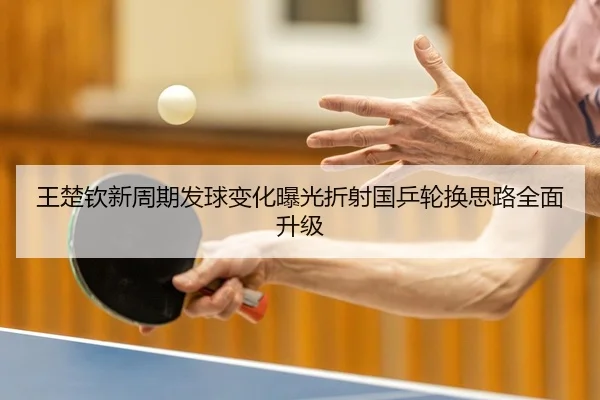 王楚钦新周期发球变化曝光折射国乒轮换思路全面升级