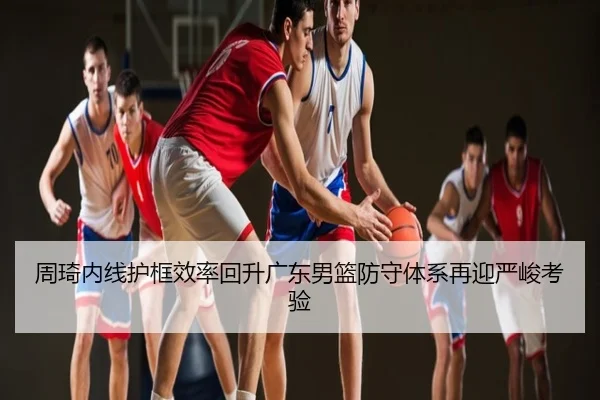 周琦内线护框效率回升广东男篮防守体系再迎严峻考验
